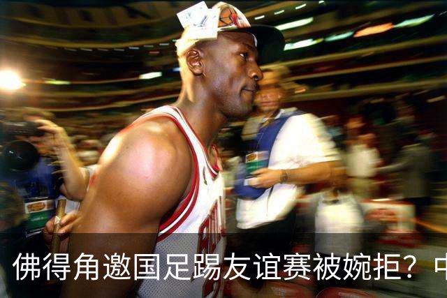 佛得角邀国足踢友谊赛被婉拒？中国足协回应：消息不实