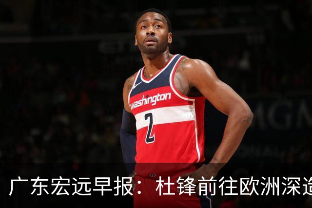 广东宏远早报：杜锋前往欧洲深造，徐昕签约海外经纪，王少杰买断亟待突破