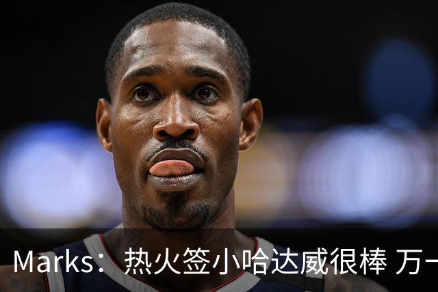 Marks：热火签小哈达威很棒 万一詹姆斯说给我600万我想回迈阿密